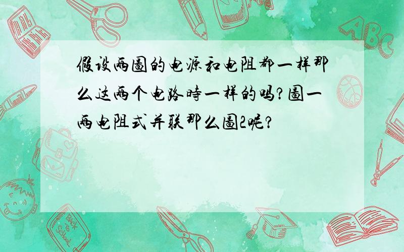 假设两图的电源和电阻都一样那么这两个电路时一样的吗?图一两电阻式并联那么图2呢?