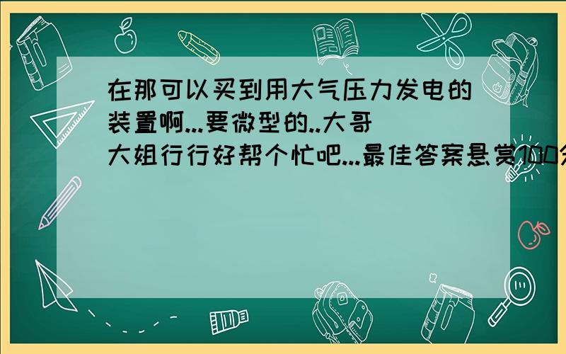 在那可以买到用大气压力发电的装置啊...要微型的..大哥大姐行行好帮个忙吧...最佳答案悬赏100分.