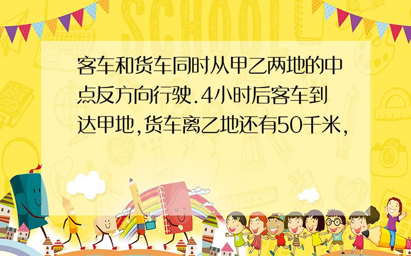 客车和货车同时从甲乙两地的中点反方向行驶.4小时后客车到达甲地,货车离乙地还有50千米,