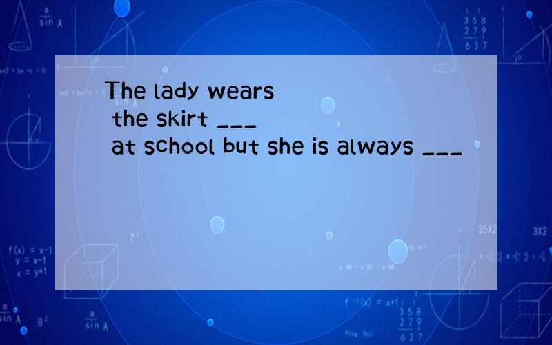 The lady wears the skirt ___ at school but she is always ___