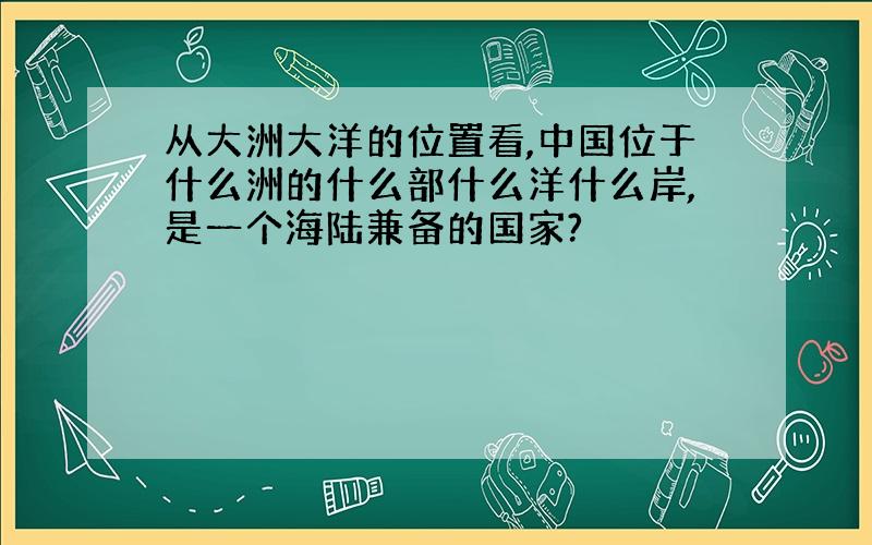 从大洲大洋的位置看,中国位于什么洲的什么部什么洋什么岸,是一个海陆兼备的国家?