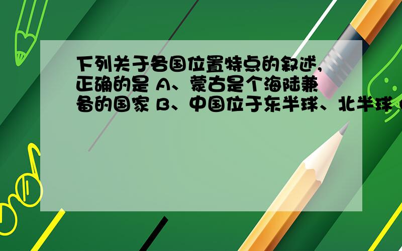 下列关于各国位置特点的叙述,正确的是 A、蒙古是个海陆兼备的国家 B、中国位于东半球、北半球 C、巴西大部分位于南温带