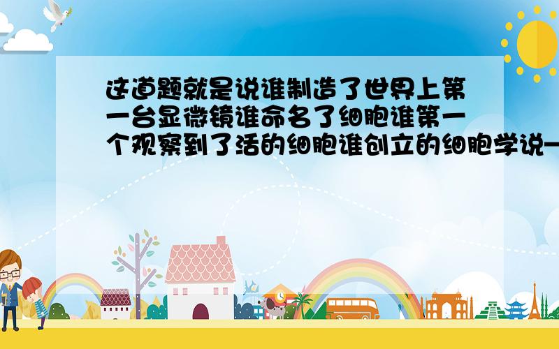 这道题就是说谁制造了世界上第一台显微镜谁命名了细胞谁第一个观察到了活的细胞谁创立的细胞学说————p.s.这道题问的倒还