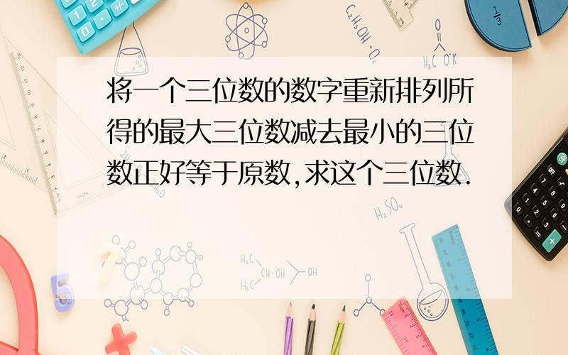 将一个三位数的数字重新排列所得的最大三位数减去最小的三位数正好等于原数,求这个三位数.