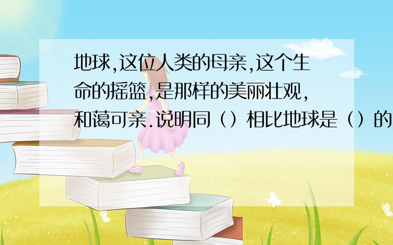 地球,这位人类的母亲,这个生命的摇篮,是那样的美丽壮观,和蔼可亲.说明同（）相比地球是（）的