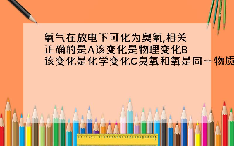 氧气在放电下可化为臭氧,相关正确的是A该变化是物理变化B该变化是化学变化C臭氧和氧是同一物质D两者性质相同