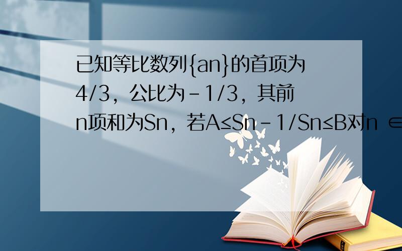 已知等比数列{an}的首项为4/3，公比为－1/3，其前n项和为Sn，若A≤Sn－1/Sn≤B对n ∈N*恒成立，则B－