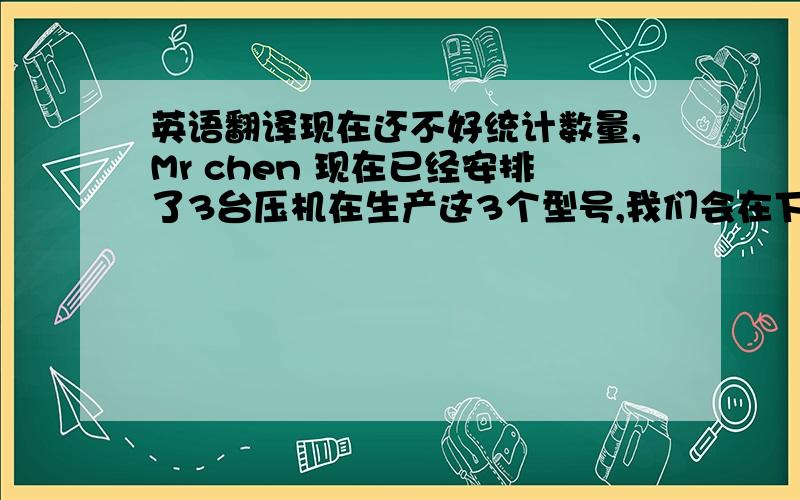 英语翻译现在还不好统计数量,Mr chen 现在已经安排了3台压机在生产这3个型号,我们会在下周一统计下具体数量.