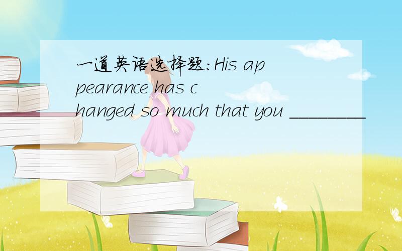 一道英语选择题：His appearance has changed so much that you ________