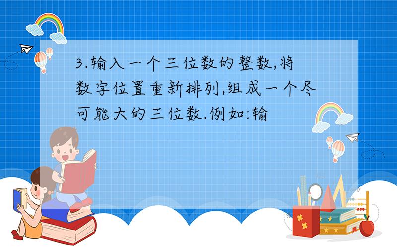 3.输入一个三位数的整数,将数字位置重新排列,组成一个尽可能大的三位数.例如:输