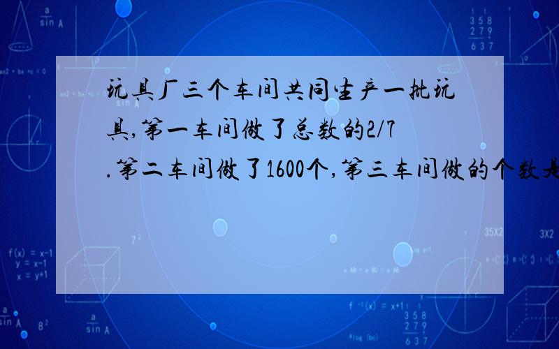 玩具厂三个车间共同生产一批玩具,第一车间做了总数的2/7.第二车间做了1600个,第三车间做的个数是一,二车间总和的一半