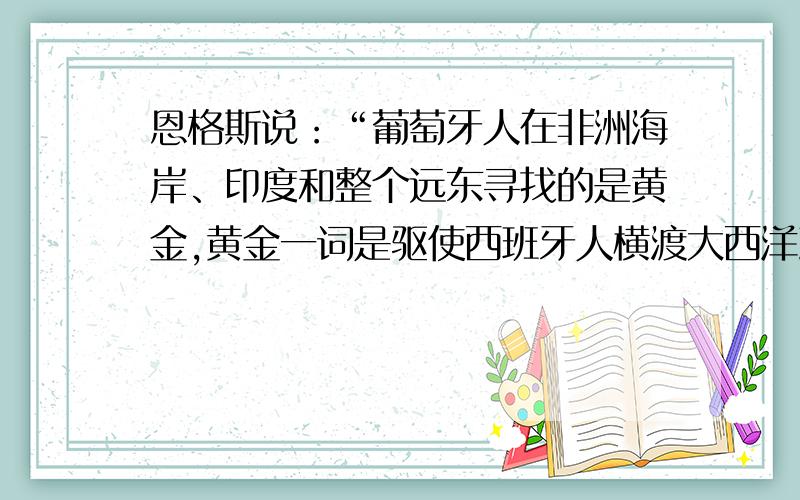 恩格斯说：“葡萄牙人在非洲海岸、印度和整个远东寻找的是黄金,黄金一词是驱使西班牙人横渡大西洋到美洲去的咒语；黄金是白人刚