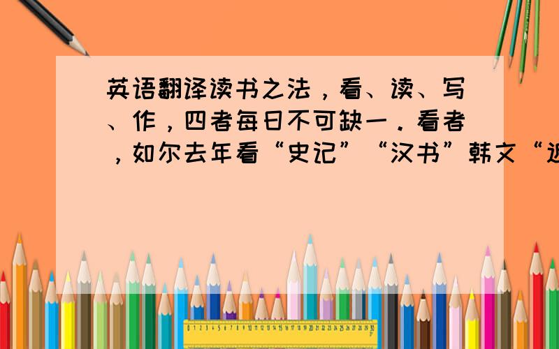 英语翻译读书之法，看、读、写、作，四者每日不可缺一。看者，如尔去年看“史记”“汉书”韩文“近思录”，今年青“周易折中”之