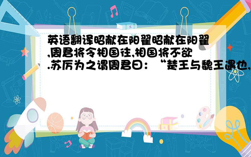 英语翻译昭献在阳翟昭献在阳翟,周君将令相国往,相国将不欲.苏厉为之谓周君曰：“楚王与魏王遇也,主君令陈封之楚,令向公之魏