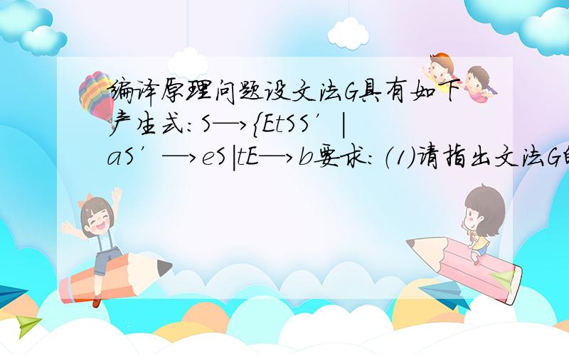 编译原理问题设文法G具有如下产生式：S—>{EtSS’|aS’—>eS|tE—>b要求：（1）请指出文法G的终结符合、非