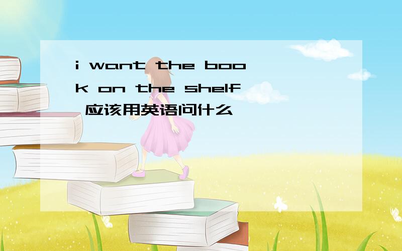 i want the book on the shelf 应该用英语问什么