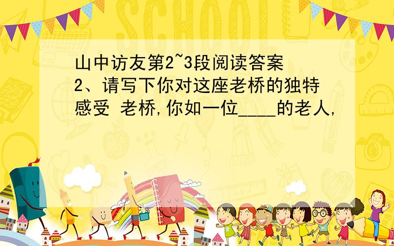 山中访友第2~3段阅读答案 2、请写下你对这座老桥的独特感受 老桥,你如一位____的老人,