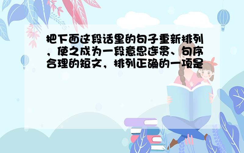 把下面这段话里的句子重新排列，使之成为一段意思连贯、句序合理的短文，排列正确的一项是