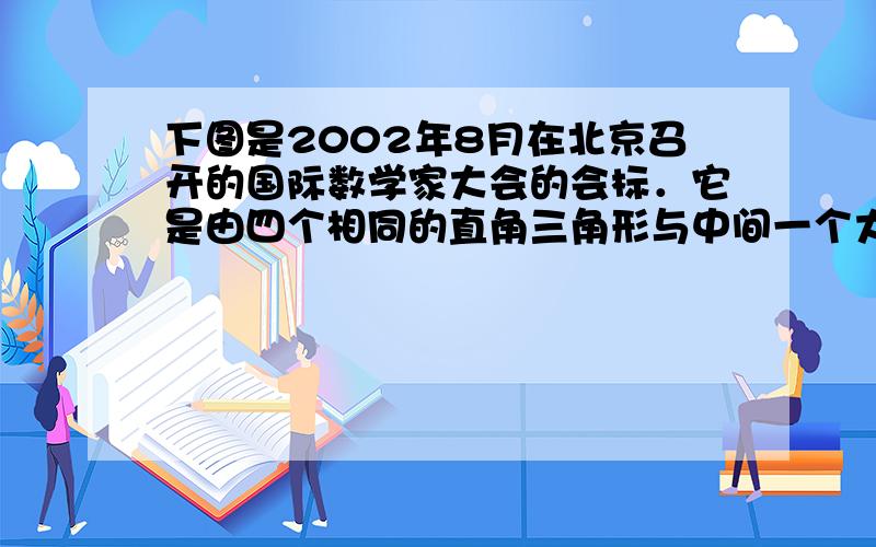 下图是2002年8月在北京召开的国际数学家大会的会标．它是由四个相同的直角三角形与中间一个大正方形的边长是13cm，小正