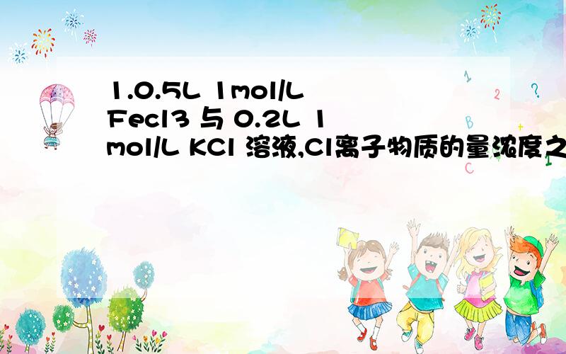 1.0.5L 1mol/L Fecl3 与 0.2L 1mol/L KCl 溶液,Cl离子物质的量浓度之比?