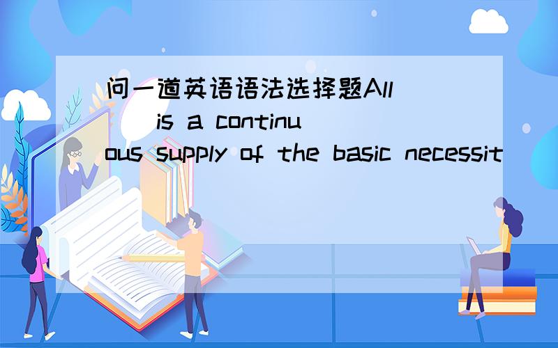 问一道英语语法选择题All___is a continuous supply of the basic necessit