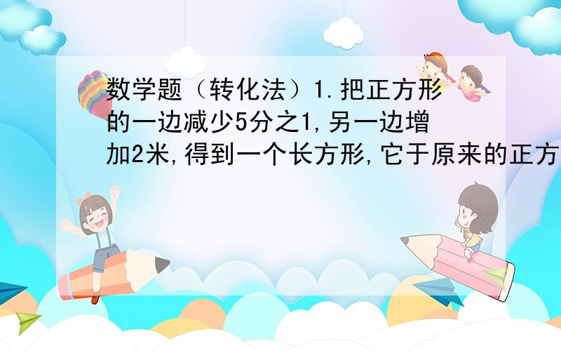 数学题（转化法）1.把正方形的一边减少5分之1,另一边增加2米,得到一个长方形,它于原来的正方形的面积相等.原正方形的面