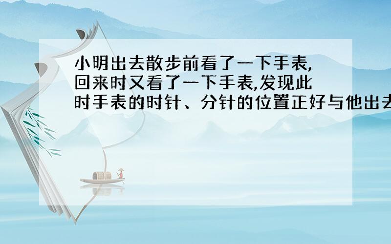 小明出去散步前看了一下手表,回来时又看了一下手表,发现此时手表的时针、分针的位置正好与他出去时的时针