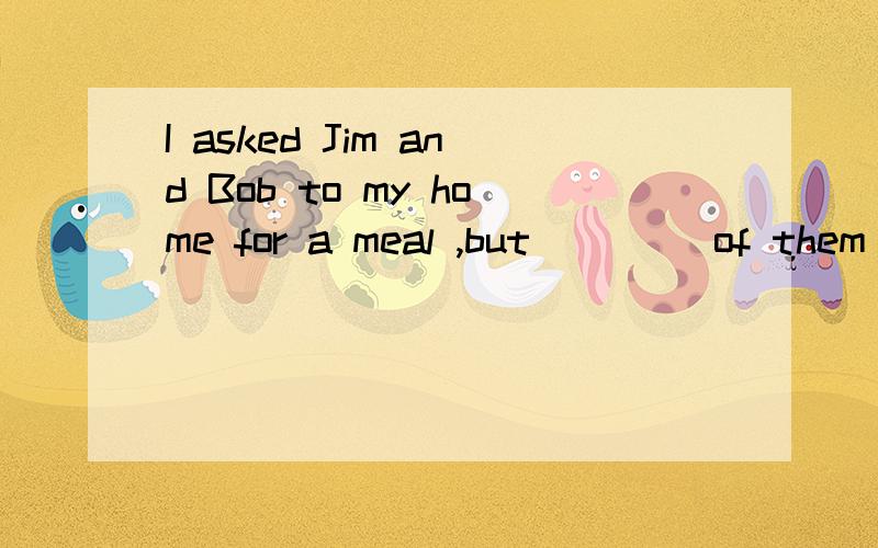 I asked Jim and Bob to my home for a meal ,but ____of them c