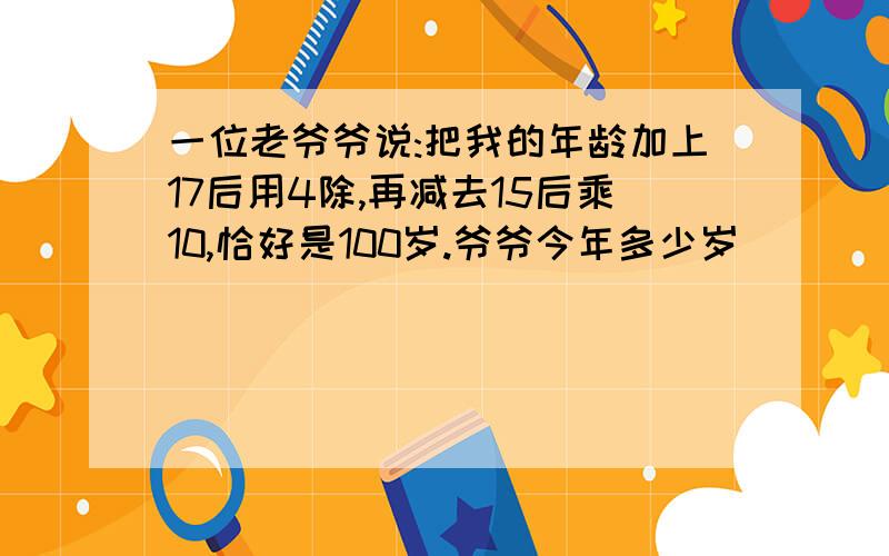 一位老爷爷说:把我的年龄加上17后用4除,再减去15后乘10,恰好是100岁.爷爷今年多少岁