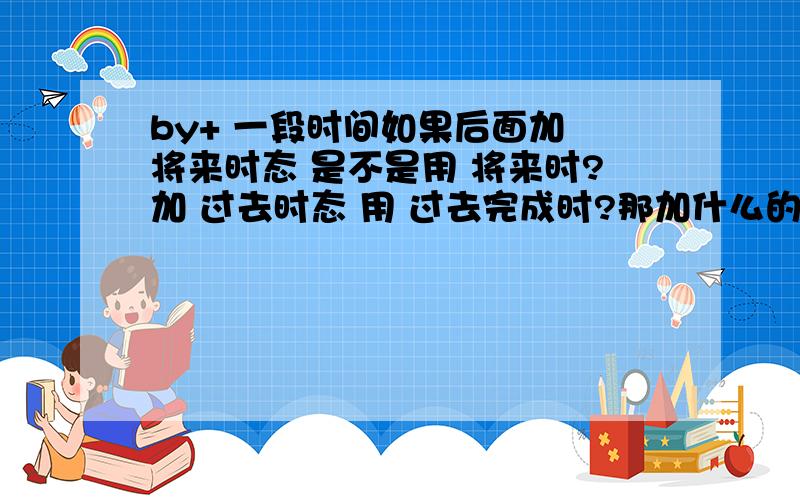 by+ 一段时间如果后面加 将来时态 是不是用 将来时?加 过去时态 用 过去完成时?那加什么的时候 用 现在完成时?