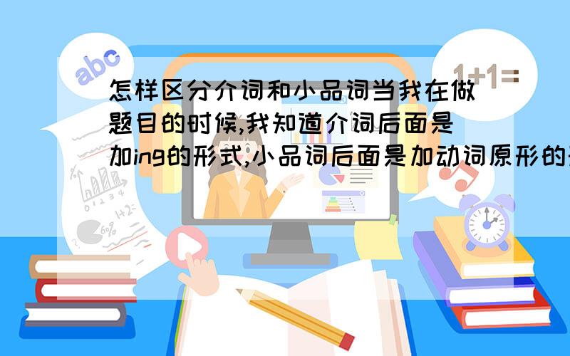 怎样区分介词和小品词当我在做题目的时候,我知道介词后面是加ing的形式,小品词后面是加动词原形的形式.但是我就是不知道什