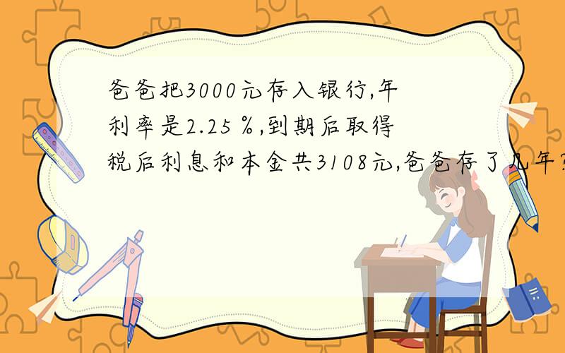 爸爸把3000元存入银行,年利率是2.25％,到期后取得税后利息和本金共3108元,爸爸存了几年?