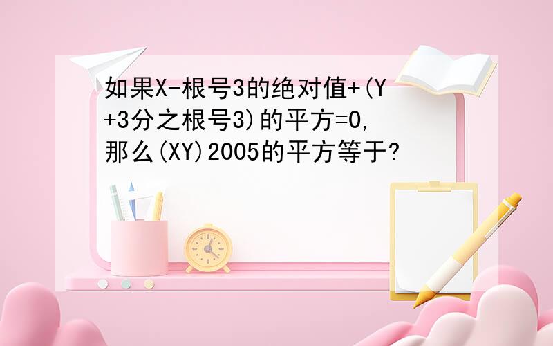 如果X-根号3的绝对值+(Y+3分之根号3)的平方=0,那么(XY)2005的平方等于?