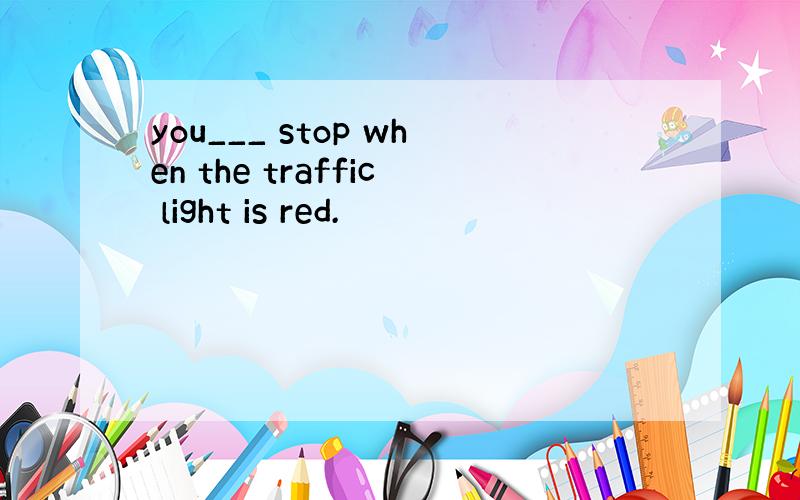 you___ stop when the traffic light is red.