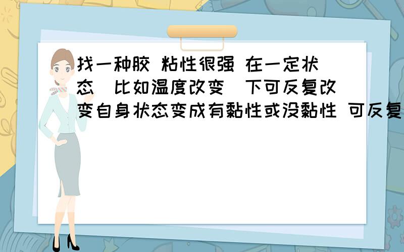 找一种胶 粘性很强 在一定状态（比如温度改变）下可反复改变自身状态变成有黏性或没黏性 可反复使用