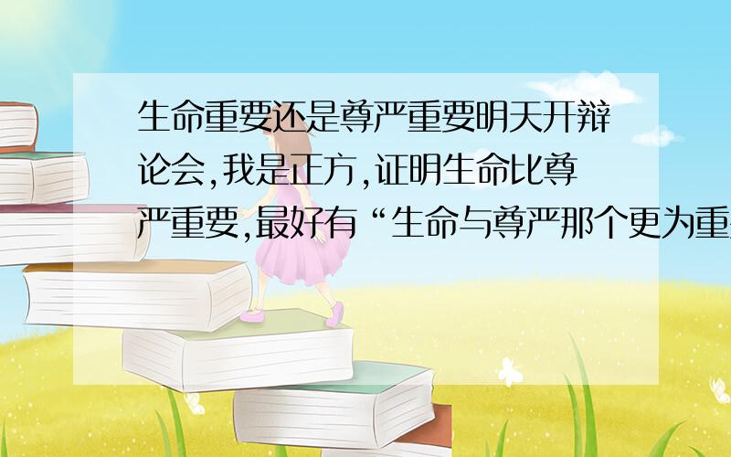 生命重要还是尊严重要明天开辩论会,我是正方,证明生命比尊严重要,最好有“生命与尊严那个更为重要”的辩论会实况纪录