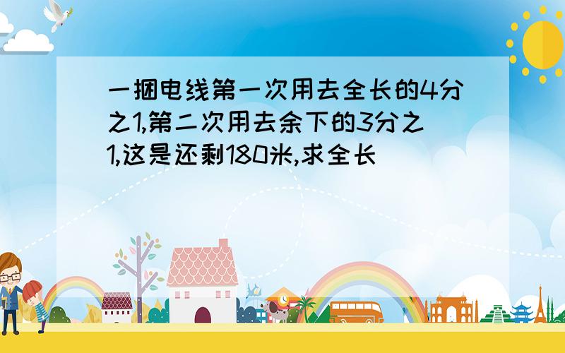 一捆电线第一次用去全长的4分之1,第二次用去余下的3分之1,这是还剩180米,求全长