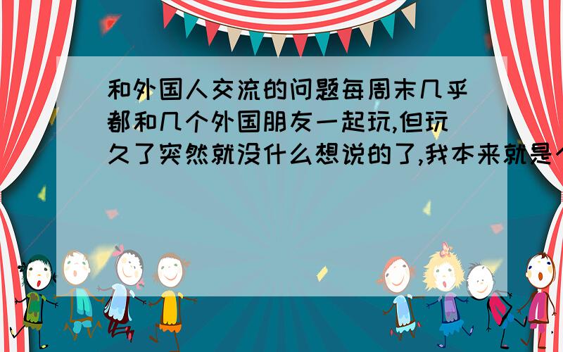 和外国人交流的问题每周末几乎都和几个外国朋友一起玩,但玩久了突然就没什么想说的了,我本来就是个话不多的人,大家都不讲话的