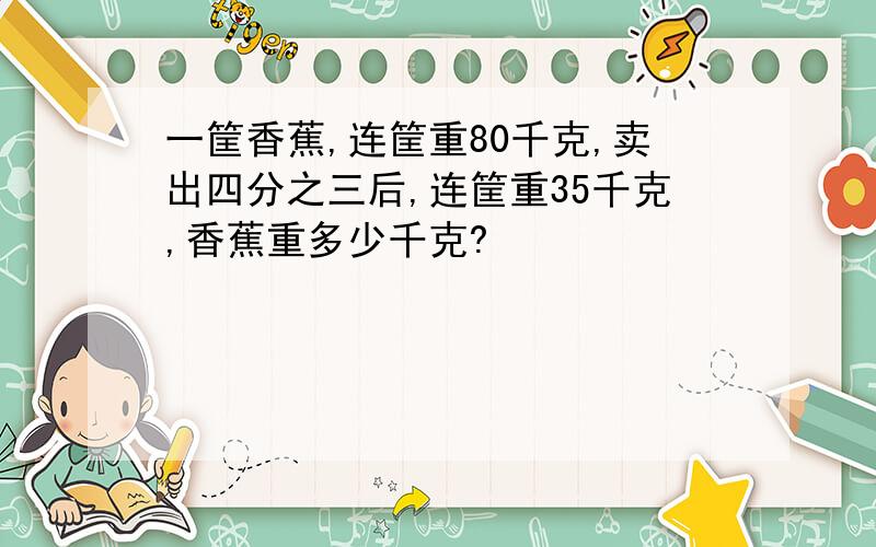 一筐香蕉,连筐重80千克,卖出四分之三后,连筐重35千克,香蕉重多少千克?