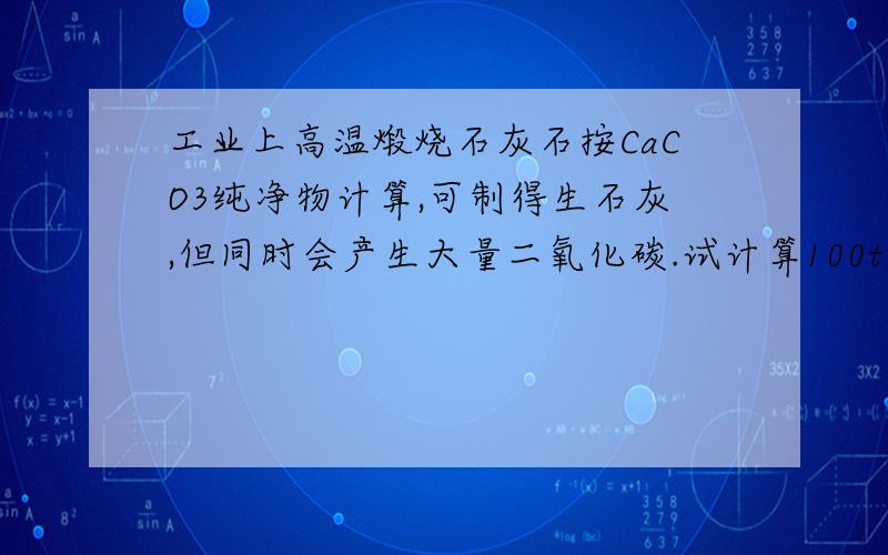 工业上高温煅烧石灰石按CaCO3纯净物计算,可制得生石灰,但同时会产生大量二氧化碳.试计算100t氧化钙同时会