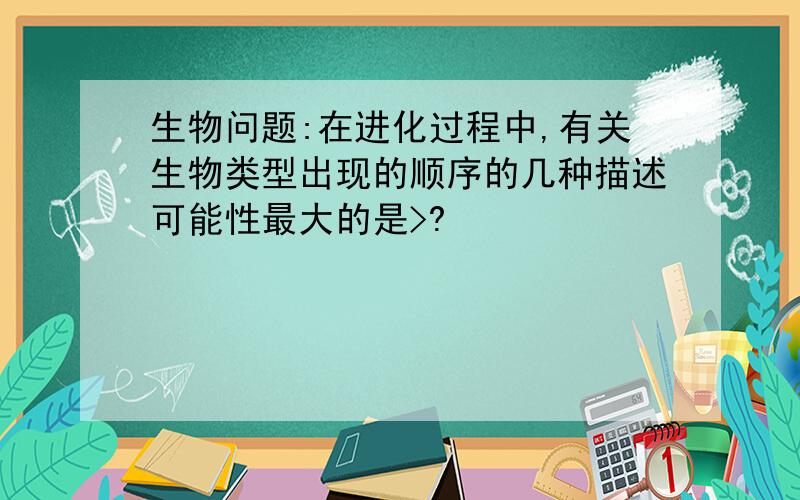 生物问题:在进化过程中,有关生物类型出现的顺序的几种描述可能性最大的是>?