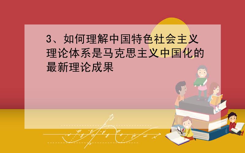 3、如何理解中国特色社会主义理论体系是马克思主义中国化的最新理论成果