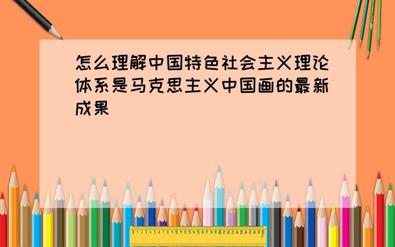 怎么理解中国特色社会主义理论体系是马克思主义中国画的最新成果