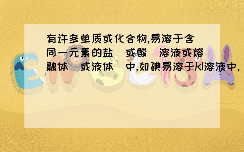 有许多单质或化合物,易溶于含同一元素的盐（或酸）溶液或熔融体（或液体）中,如碘易溶于KI溶液中,