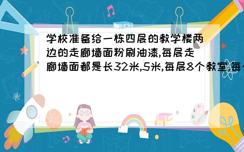 学校准备给一栋四层的教学楼两边的走廊墙面粉刷油漆,每层走廊墙面都是长32米,5米,每层8个教室,每个教室有两扇80厘米宽