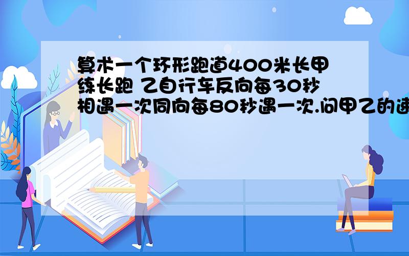 算术一个环形跑道400米长甲练长跑 乙自行车反向每30秒相遇一次同向每80秒遇一次.问甲乙的速度各是多少.