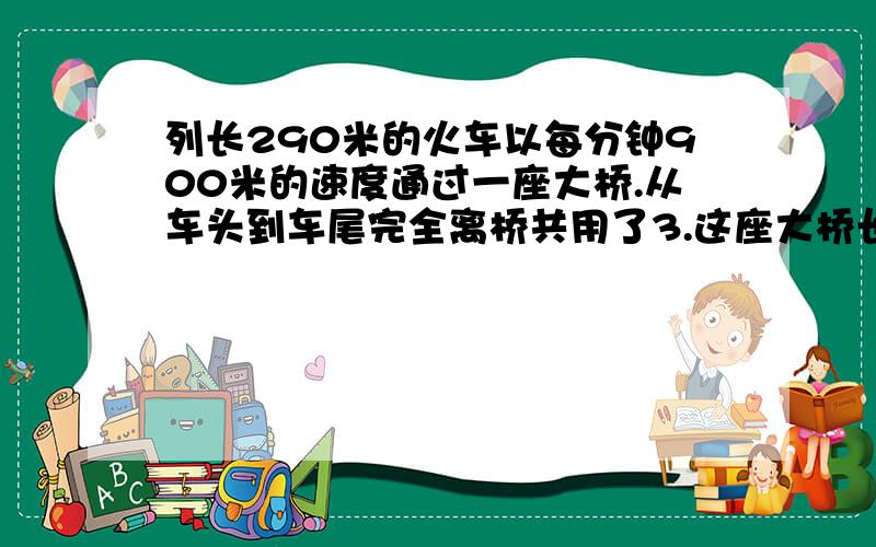 列长290米的火车以每分钟900米的速度通过一座大桥.从车头到车尾完全离桥共用了3.这座大桥长多少米