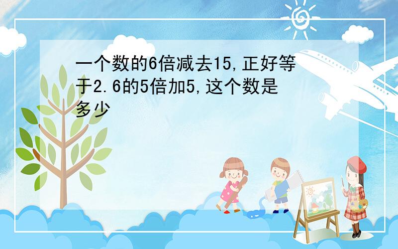 一个数的6倍减去15,正好等于2.6的5倍加5,这个数是多少