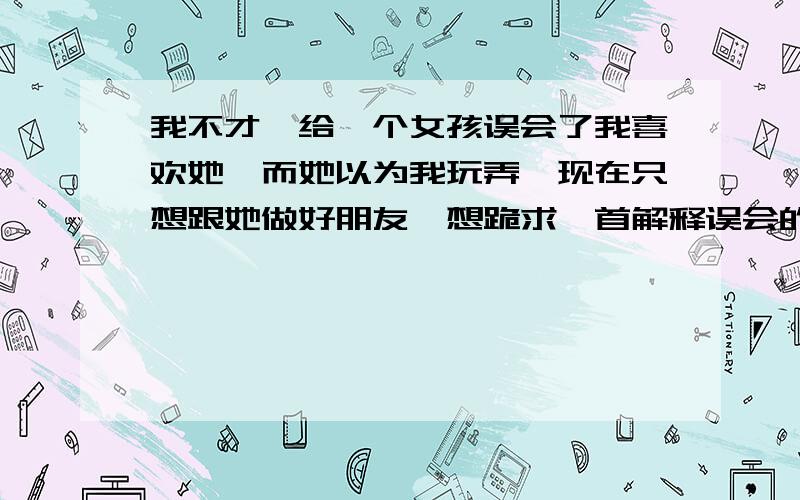 我不才,给一个女孩误会了我喜欢她,而她以为我玩弄,现在只想跟她做好朋友,想跪求一首解释误会的诗或词!