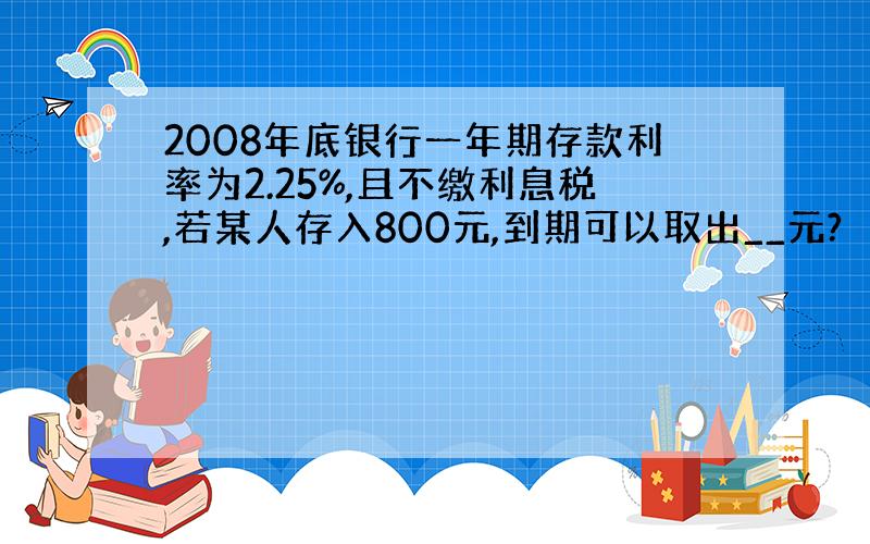 2008年底银行一年期存款利率为2.25%,且不缴利息税,若某人存入800元,到期可以取出__元?